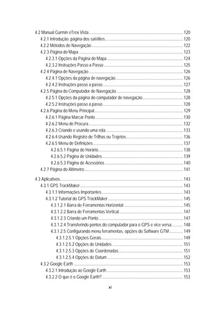 xi
33B4.2 Manual Garmin eTrex Vista........................................................................................120 
91B4.2.1 Introdução: página dos satélites.........................................................................120 
92B4.2.2 Métodos de Navegação......................................................................................122 
93B4.2.3 Página do Mapa .................................................................................................123 
137BU4.2.3.1 Opções da Página do Mapa.......................................................................124 
138BU4.2.3.2 Instruções Passo a Passo..........................................................................125 
94B4.2.4 Página de Navegação ........................................................................................126 
139BU4.2.4.1 Opções da página de navegação...............................................................126 
140BU4.2.4.2 Instruções passo a passo...........................................................................127 
95B4.2.5 Página do Computador de Navegação ..............................................................128 
141BU4.2.5.1 Opções da página do computador de navegação......................................128 
142BU4.2.5.2 Instruções passo a passo...........................................................................128 
96B4.2.6 Página do Menu Principal...................................................................................129 
143BU4.2.6.1 Página Marcar Ponto..................................................................................130 
144BU4.2.6.2 Menu de Procura ........................................................................................132 
145BU44.2.6.3 Criando e usando uma rota........................................................................133 
146BU4.2.6.4 Usando Registro de Trilhas ou Trajetos.....................................................136 
147BU4.2.6.5 Menu de Definições....................................................................................137 
157B4.2.6.5.1 Página do Horário...............................................................................138 
158B4.2.6.5.2 Página de Unidades ...........................................................................139 
159B4.2.6.5.3 Página de Acessórios.........................................................................140 
96B4.2.7 Página do Altímetro............................................................................................141 
34B4.3 Aplicativos...................................................................................................................143 
97B4.3.1 GPS TrackMaker................................................................................................143 
148BU4.3.1.1 Informações Importantes............................................................................143 
149BU4.3.1.2 Tutorial do GPS TrackMaker......................................................................145 
4.3.1.2.1 Barra de Ferramentas Horizontal .......................................................145 
161B4.3.1.2.2 Barra de Ferramentas Vertical............................................................147 
162B4.3.1.2.3 Criando um Ponto...............................................................................147 
163B4.3.1.2.4 Transferindo pontos do computador para o GPS e vice versa...........148 
164B4.3.1.2.5 Configurando menu ferramentas, opções do Software GTM.............149 
184B4.3.1.2.5.1 Opções Gerais............................................................................149 
185B4.3.1.2.5.2 Opções de Unidades ..................................................................151 
186B4.3.1.2.5.3 Opções de Coordenadas............................................................151 
187B4.3.1.2.5.4 Opções de Datum.......................................................................152 
98B4.3.2 Google Earth ......................................................................................................153 
150BU4.3.2.1 Introdução ao Google Earth .......................................................................153 
151BU4.3.2.2 O que é o Google Earth?............................................................................153 
 