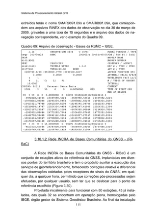 Sistema de Posicionamento Global GPS
111
extraídos terão o nome SMAR0891.09o e SMAR0891.09n, que correspon-
dem aos arquivos RINEX dos dados de observação no dia 30 de março de
2009, gravados a uma taxa de 15 segundos e o arquivo dos dados de na-
vegação correspondente, ver o exemplo do Quadro 09.
Quadro 09: Arquivo de observação - Bases da RBMC – IBGE.
133BU3.10.1.2 Rede INCRA de Bases Comunitárias do GNSS - (RI-
BaC)
A Rede INCRA de Bases Comunitárias do GNSS - RIBaC é um
conjunto de estações ativas de referência do GNSS, implantadas em diver-
sos pontos do território brasileiro e tem o propósito auxiliar a execução dos
serviços de georreferenciamento, fornecendo correções relativa e diferencial
das observações coletadas pelos receptores de sinais do GNSS, em qual-
quer dia, a qualquer hora, permitindo que correções pós-processadas sejam
efetuadas, por qualquer usuário, sem ter que se deslocar para o ponto de
referência escolhido (Figura 3.30).
Projetada inicialmente para funcionar com 80 estações, 45 já insta-
ladas, das quais 32 se encontram em operação plena, homologadas pelo
IBGE, órgão gestor do Sistema Geodésico Brasileiro. Ao final da instalação
 