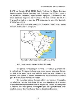 Curso de Cartografia Básica, GPS e ArcGIS
114
DGPS, no formato RTMC-SC104 (Radio Technical for Marine Services
Communications Special Commitee 104). O alcance é de 1000 km no mar e
de 300 km no continente, dependendo da topografia. A transmissão dos
sinais ocorre na freqüência de transmissão na faixa exclusiva de 285-315
kHz, sendo gratuito e no caso do GPS, exige receptor específico de sinais
RTMC (Figura 3.31).
São dados utilizados para o posicionamento diferencial em tempo
real com a utilização do código C/A.
Figura 3.31. Faróis da marinha. (Robaina, 2006)
135BU3.10.1.4 Redes de Estações Ativas Particulares
São pontos distribuídos pelo território nacional cujo gerenciamento
é realizado por firmas particulares para darem suporte aos seus clientes,
servindo como estações de referência ou estações base rastreando os
satélites GPS durante 24 horas e fornecendo os arquivos através do acesso
pela INTERNET aos clientes autorizados.
Um exemplo é rede da Santiago & Cintra composta de 25 estações
de referência, com raio de ação de 300 km, que poderão servir de suporte
aos levantamentos para atender a lei de Registro de Imóveis e que segundo
a empresa terão seus pontos homologados pelo IBGE para fazerem parte
das Estações de Controle Ativo do Sistema Geodésico Brasileiro.
 