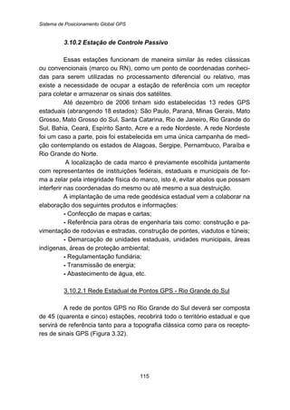 Sistema de Posicionamento Global GPS
115
90B3.10.2 Estação de Controle Passivo
Essas estações funcionam de maneira similar às redes clássicas
ou convencionais (marco ou RN), como um ponto de coordenadas conheci-
das para serem utilizadas no processamento diferencial ou relativo, mas
existe a necessidade de ocupar a estação de referência com um receptor
para coletar e armazenar os sinais dos satélites.
Até dezembro de 2006 tinham sido estabelecidas 13 redes GPS
estaduais (abrangendo 18 estados): São Paulo, Paraná, Minas Gerais, Mato
Grosso, Mato Grosso do Sul, Santa Catarina, Rio de Janeiro, Rio Grande do
Sul, Bahia, Ceará, Espírito Santo, Acre e a rede Nordeste. A rede Nordeste
foi um caso a parte, pois foi estabelecida em uma única campanha de medi-
ção contemplando os estados de Alagoas, Sergipe, Pernambuco, Paraíba e
Rio Grande do Norte.
A localização de cada marco é previamente escolhida juntamente
com representantes de instituições federais, estaduais e municipais de for-
ma a zelar pela integridade física do marco, isto é, evitar abalos que possam
interferir nas coordenadas do mesmo ou até mesmo a sua destruição.
A implantação de uma rede geodésica estadual vem a colaborar na
elaboração dos seguintes produtos e informações:
- Confecção de mapas e cartas;
- Referência para obras de engenharia tais como: construção e pa-
vimentação de rodovias e estradas, construção de pontes, viadutos e túneis;
- Demarcação de unidades estaduais, unidades municipais, áreas
indígenas, áreas de proteção ambiental;
- Regulamentação fundiária;
- Transmissão de energia;
- Abastecimento de água, etc.
136BU3.10.2.1 Rede Estadual de Pontos GPS - Rio Grande do Sul
A rede de pontos GPS no Rio Grande do Sul deverá ser composta
de 45 (quarenta e cinco) estações, recobrirá todo o território estadual e que
servirá de referência tanto para a topografia clássica como para os recepto-
res de sinais GPS (Figura 3.32).
 