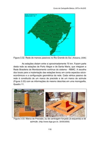 Curso de Cartografia Básica, GPS e ArcGIS
116
Figura 3.32. Rede de marcos passivos no Rio Grande do Sul. (Robaina, 2006)
As estações distam entre si aproximadamente 70 km. Fazem parte
desta rede as estações de Porto Alegre e de Santa Maria, que integram a
Rede Brasileira de Monitoramento contínuo do sistema - RBMC. A escolha
dos locais para a implantação das estações levou em conta aspectos sócio-
econômicos e a configuração geométrica da rede. Cada vértice passivo da
rede é constituído de um marco de precisão e de um marco de azimute
(Figura 3.33) com as informações do mesmo descritas em uma monografia,
Quadro 11.
Figura 3.33. Marco de Precisão, ou de centragem forçada (à esquerda) e de
azimute. (http://www.ibge.gov.br, 30/05/2009)
 