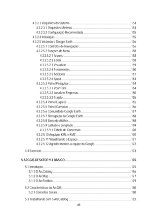 xii
152BU4.3.2.3 Requisitos do Sistema................................................................................154 
165B4.3.2.3.1 Requisitos Mínimos ............................................................................154 
166B4.3.2.3.2 Configuração Recomendada..............................................................155 
153BU4.3.2.4 Instalação ...................................................................................................155 
154BU4.3.2.5 Iniciando o Google Earth............................................................................156 
167B4.3.2.5.1 Controles de Navegação ....................................................................156 
168B4.3.2.5.2 Funções do Menu...............................................................................158 
188B4.3.2.5.2.1 Arquivo........................................................................................158 
189B4.3.2.5.2.2 Editar...........................................................................................158 
190B4.3.2.5.2.3 Visualizar ....................................................................................159 
191B4.3.2.5.2.4 Ferramentas................................................................................160 
192B4.3.2.5.2.5 Adicionar.....................................................................................161 
193B4.3.2.5.2.6 Ajuda...........................................................................................164 
169B4.3.2.5.3 Painel Pesquisar.................................................................................164 
194B4.3.2.5.3.1 Voar Para....................................................................................164 
195B4.3.2.5.3.2 Localizar Empresas ....................................................................165 
196B4.3.2.5.3.3 Trajeto.........................................................................................165 
170B4.3.2.5.4 Painel Lugares....................................................................................165 
171B4.3.2.5.5 Painel Camadas .................................................................................166 
172B4.3.2.5.6 Comunidade Google Earth .................................................................167 
173B4.3.2.5.7 Navegação do Google Earth ..............................................................168 
174B4.3.2.5.8 Barra de Atalhos.................................................................................168 
175B4.3.2.5.9 Latitude e Longitude ...........................................................................169 
197B4.3.2.5.9.1 Tabela de Conversão..................................................................170 
176B4.3.2.5.10 Arquivos KML e KMZ........................................................................170 
177B4.3.2.5.11 Visualizando o Espaço .....................................................................171 
178B4.3.2.5.12 Agradecimentos à equipe da Google. ..............................................172 
4.4 Exercício.....................................................................................................................173 
6B5 ARCGIS DESKTOP 9.3 BÁSICO......................................................................................175 
5.1 Introdução...................................................................................................................175 
5.1.1 O ArcCatalog......................................................................................................176 
5.1.2 O ArcMap ...........................................................................................................177 
5.1.3 O ArcToolbox......................................................................................................179 
5.2 Características do ArcGIS..........................................................................................180 
5.2.1 Conceitos Gerais................................................................................................180 
5.3 Trabalhando com o ArcCatalog..................................................................................182 
 