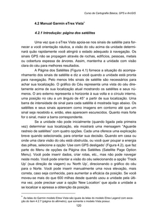 Curso de Cartografia Básica, GPS e ArcGIS
120
33B4.2 Manual Garmin eTrex Vista∗
91B4.2.1 Introdução: página dos satélites
Uma vez que o eTrex Vista apoia-se nos sinais de satélite para for-
necer a você orientação náutica, a visão do céu acima da unidade determi-
nará quão rapidamente você atingirá o estado adequado à navegação. Os
sinais GPS não se propagam através de rochas, edifícios, pessoas, metais
ou cobertura espessa de árvores. Assim, mantenha a unidade com visão
clara do céu para melhores resultados.
A Página dos Satélites (Figura 4.1) fornece a situação do acompa-
nhamento dos sinais de satélite e diz a você quando a unidade está pronta
para navegação. Pelo menos três sinais de satélite são necessários para
achar sua localização. O gráfico do Céu representa uma vista do céu dire-
tamente acima de sua localização atual mostrando os satélites e seus nú-
meros. O aro externo representa o horizonte à sua volta e o círculo interno,
uma posição no céu a um ângulo de 45° a partir de sua localização. Uma
barra de intensidade de sinal para cada satélite é mostrada logo abaixo. Os
satélites e seus sinais aparecem como imagens em contorno até que um
sinal seja recebido e, então, eles aparecem escurecidos. Quanto mais forte
for o sinal, maior a barra correspondente.
Se a unidade não pode inicialmente (quando ligada pela primeira
vez) determinar sua localização, ela mostrará uma mensagem “Aguarde
rastreio de satélites” com quatro opções. Cada uma oferece uma explicação
breve quando selecionada, para orientar sua decisão. Quando em casa ou
onde uma clara visão do céu está obstruída, ou você quer poupar a energia
das pilhas, selecione a opção ‘Use com GPS desligado’ (Figura 4.2), que faz
parte do Menu de opções da Página dos Satélites (Satellite Page Option
Menu). Você pode inserir dados, criar rotas, etc., mas não pode navegar
neste modo. Você pode orientar a visão do céu selecionando a opção ‘Track
Up’ (sua direção de viagem) ou ‘North Up’, direcionando o gráfico do céu
para o Norte. Você pode inserir manualmente uma nova elevação, mais
correta, caso seja conhecida, para aumentar a eficácia da posição. Se você
moveu-se mais do que 600 milhas desde quando usou a unidade pela últi-
ma vez, pode precisar usar a opção ‘New Location’ que ajuda a unidade a
se localizar e apressa a obtenção da posição.
∗
As telas do Garmin modelo Etrex Vista são iguais às telas do modelo Etrex Legend com exce-
ção do item 4.2.7 (página do altímetro), que somente o modelo Vista possui.
 