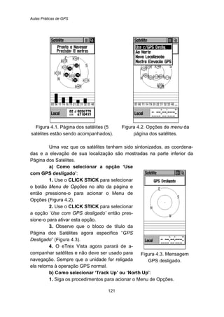 Aulas Práticas de GPS
121
Figura 4.1. Página dos satélites (5
satélites estão sendo acompanhados).
Figura 4.2. Opções de menu da
página dos satélites.
Uma vez que os satélites tenham sido sintonizados, as coordena-
das e a elevação de sua localização são mostradas na parte inferior da
Página dos Satélites.
a) Como selecionar a opção ‘Use
com GPS desligado’:
1. Use o CLICK STICK para selecionar
o botão Menu de Opções no alto da página e
então pressione-o para acionar o Menu de
Opções (Figura 4.2).
2. Use o CLICK STICK para selecionar
a opção ‘Use com GPS desligado’ então pres-
sione-o para ativar esta opção.
3. Observe que o bloco de título da
Página dos Satélites agora especifica “GPS
Desligado” (Figura 4.3).
4. O eTrex Vista agora parará de a-
companhar satélites e não deve ser usado para
navegação. Sempre que a unidade for religada
ela retorna à operação GPS normal.
Figura 4.3. Mensagem
GPS desligado.
b) Como selecionar ‘Track Up’ ou ‘North Up’:
1. Siga os procedimentos para acionar o Menu de Opções.
 