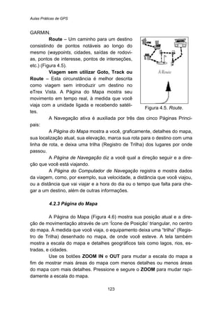 Aulas Práticas de GPS
123
GARMIN.
Route – Um caminho para um destino
consistindo de pontos notáveis ao longo do
mesmo (waypoints, cidades, saídas de rodovi-
as, pontos de interesse, pontos de interseções,
etc.) (Figura 4.5).
Viagem sem utilizar Goto, Track ou
Route – Esta circunstância é melhor descrita
como viagem sem introduzir um destino no
eTrex Vista. A Página do Mapa mostra seu
movimento em tempo real, à medida que você
viaja com a unidade ligada e recebendo satéli-
tes.
Figura 4.5. Route.
A Navegação ativa é auxiliada por três das cinco Páginas Princi-
pais:
A Página do Mapa mostra a você, graficamente, detalhes do mapa,
sua localização atual, sua elevação, marca sua rota para o destino com uma
linha de rota, e deixa uma trilha (Registro de Trilha) dos lugares por onde
passou.
A Página de Navegação diz a você qual a direção seguir e a dire-
ção que você está viajando.
A Página do Computador de Navegação registra e mostra dados
da viagem, como, por exemplo, sua velocidade, a distância que você viajou,
ou a distância que vai viajar e a hora do dia ou o tempo que falta para che-
gar a um destino, além de outras informações.
93B4.2.3 Página do Mapa
A Página do Mapa (Figura 4.6) mostra sua posição atual e a dire-
ção de movimentação através de um ‘Ícone de Posição’ triangular, no centro
do mapa. À medida que você viaja, o equipamento deixa uma “trilha” (Regis-
tro de Trilha) desenhado no mapa, de onde você esteve. A tela também
mostra a escala do mapa e detalhes geográficos tais como lagos, rios, es-
tradas, e cidades.
Use os botões ZOOM IN e OUT para mudar a escala do mapa a
fim de mostrar mais áreas do mapa com menos detalhes ou menos áreas
do mapa com mais detalhes. Pressione e segure o ZOOM para mudar rapi-
damente a escala do mapa.
 
