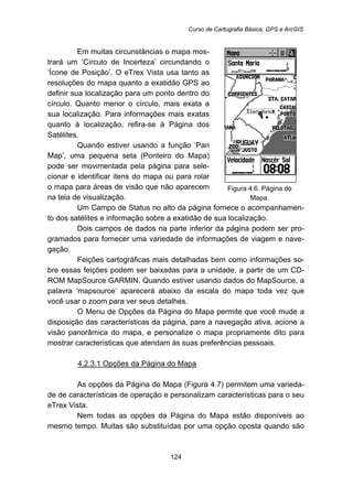 Curso de Cartografia Básica, GPS e ArcGIS
124
Em muitas circunstâncias o mapa mos-
trará um ‘Círculo de Incerteza’ circundando o
‘Ícone de Posição’. O eTrex Vista usa tanto as
resoluções do mapa quanto a exatidão GPS ao
definir sua localização para um ponto dentro do
círculo. Quanto menor o círculo, mais exata a
sua localização. Para informações mais exatas
quanto à localização, refira-se à Página dos
Satélites.
Quando estiver usando a função ‘Pan
Map’, uma pequena seta (Ponteiro do Mapa)
pode ser movimentada pela página para sele-
cionar e identificar itens do mapa ou para rolar
o mapa para áreas de visão que não aparecem
na tela de visualização.
Figura 4.6. Página do
Mapa.
Um Campo de Status no alto da página fornece o acompanhamen-
to dos satélites e informação sobre a exatidão de sua localização.
Dois campos de dados na parte inferior da página podem ser pro-
gramados para fornecer uma variedade de informações de viagem e nave-
gação.
Feições cartográficas mais detalhadas bem como informações so-
bre essas feições podem ser baixadas para a unidade, a partir de um CD-
ROM MapSource GARMIN. Quando estiver usando dados do MapSource, a
palavra ‘mapsource’ aparecerá abaixo da escala do mapa toda vez que
você usar o zoom para ver seus detalhes.
O Menu de Opções da Página do Mapa permite que você mude a
disposição das características da página, pare a navegação ativa, acione a
visão panorâmica do mapa, e personalize o mapa propriamente dito para
mostrar características que atendam às suas preferências pessoais.
137BU4.2.3.1 Opções da Página do Mapa
As opções da Página do Mapa (Figura 4.7) permitem uma varieda-
de de características de operação e personalizam características para o seu
eTrex Vista.
Nem todas as opções da Página do Mapa estão disponíveis ao
mesmo tempo. Muitas são substituídas por uma opção oposta quando são
 