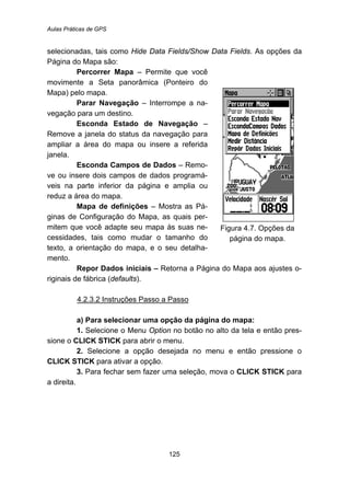 Aulas Práticas de GPS
125
selecionadas, tais como Hide Data Fields/Show Data Fields. As opções da
Página do Mapa são:
Percorrer Mapa – Permite que você
movimente a Seta panorâmica (Ponteiro do
Mapa) pelo mapa.
Parar Navegação – Interrompe a na-
vegação para um destino.
Esconda Estado de Navegação –
Remove a janela do status da navegação para
ampliar a área do mapa ou insere a referida
janela.
Esconda Campos de Dados – Remo-
ve ou insere dois campos de dados programá-
veis na parte inferior da página e amplia ou
reduz a área do mapa.
Mapa de definições – Mostra as Pá-
ginas de Configuração do Mapa, as quais per-
mitem que você adapte seu mapa às suas ne-
cessidades, tais como mudar o tamanho do
texto, a orientação do mapa, e o seu detalha-
mento.
Figura 4.7. Opções da
página do mapa.
Repor Dados iniciais – Retorna a Página do Mapa aos ajustes o-
riginais de fábrica (defaults).
138BU4.2.3.2 Instruções Passo a Passo
a) Para selecionar uma opção da página do mapa:
1. Selecione o Menu Option no botão no alto da tela e então pres-
sione o CLICK STICK para abrir o menu.
2. Selecione a opção desejada no menu e então pressione o
CLICK STICK para ativar a opção.
3. Para fechar sem fazer uma seleção, mova o CLICK STICK para
a direita.
 