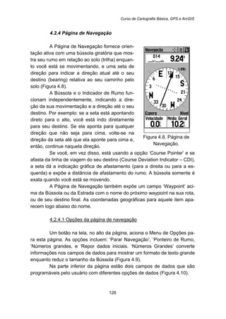 Curso de Cartografia Básica, GPS e ArcGIS
126
94B4.2.4 Página de Navegação
A Página de Navegação fornece orien-
tação ativa com uma bússola giratória que mos-
tra seu rumo em relação ao solo (trilha) enquan-
to você está se movimentando, e uma seta de
direção para indicar a direção atual até o seu
destino (bearing) relativa ao seu caminho pelo
solo (Figura 4.8).
A Bússola e o Indicador de Rumo fun-
cionam independentemente, indicando a dire-
ção da sua movimentação e a direção até o seu
destino. Por exemplo: se a seta está apontando
direto para o alto, você está indo diretamente
para seu destino. Se ela aponta para qualquer
direção que não seja para cima, volte-se na
direção da seta até que ela aponte para cima e,
então, continue naquela direção.
Figura 4.8. Página de
Navegação.
Se você, em vez disso, está usando a opção ‘Course Pointer’ e se
afasta da linha de viagem do seu destino (Course Deviation Indicator – CDI),
a seta dá a indicação gráfica de afastamento (para a direita ou para a es-
querda) e expõe a distância de afastamento do rumo. A bússola somente é
exata quando você está se movendo.
A Página de Navegação também expõe um campo ‘Waypoint’ aci-
ma da Bússola ou da Estrada com o nome do próximo waypoint na sua rota,
ou de seu destino final. As coordenadas geográficas para aquele item apa-
recem logo abaixo do nome.
139BU4.2.4.1 Opções da página de navegação
Um botão na tela, no alto da página, aciona o Menu de Opções pa-
ra esta página. As opções incluem: ‘Parar Navegação’, ‘Ponteiro de Rumo,
‘Números grandes, e ‘Repor dados iniciais. ‘Números Grandes’ converte
informações nos campos de dados para mostrar um formato de texto grande
enquanto reduz o tamanho da Bússola (Figura 4.9).
Na parte inferior da página estão dois campos de dados que são
programáveis pelo usuário com diferentes opções de dados (Figura 4.10).
 