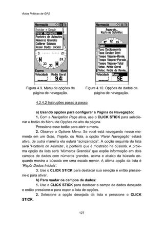 Aulas Práticas de GPS
127
Figura 4.9. Menu de opções da
página de navegação.
Figura 4.10. Opções de dados da
página de navegação.
140BU4.2.4.2 Instruções passo a passo
a) Usando opções para configurar a Página de Navegação:
1. Com a Navigation Page ativa, use o CLICK STICK para selecio-
nar o botão do Menu de Opções no alto da página.
Pressione esse botão para abrir o menu.
2. Observe o Options Menu: Se você está navegando nesse mo-
mento em um Goto, Trajeto, ou Rota, a opção ‘Parar Navegação’ estará
ativa, de outra maneira ela estará “acinzentada”. A opção seguinte da lista
será ‘Ponteiro de Azimute’, o ponteiro que é mostrado na bússola. A próxi-
ma opção da lista será ‘Números Grandes’ que expõe informação em dois
campos de dados com números grandes, acima e abaixo da bússola en-
quanto mostra a bússola em uma escala menor. A última opção da lista é
‘Repôr Dados Iniciais’.
3. Use o CLICK STICK para destacar sua seleção e então pressio-
ne-o para ativar.
b) Para mudar os campos de dados:
1. Use o CLICK STICK para destacar o campo de dados desejado
e então pressione-o para expor a lista de opções.
2. Selecione a opção desejada da lista e pressione o CLICK
STICK.
 