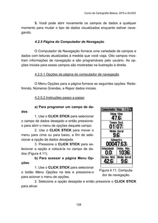 Curso de Cartografia Básica, GPS e ArcGIS
128
3. Você pode abrir novamente os campos de dados a qualquer
momento para mudar o tipo de dados visualizados enquanto estiver nave-
gando.
95B4.2.5 Página do Computador de Navegação
O Computador de Navegação fornece uma variedade de campos e
dados com leituras atualizadas à medida que você viaja. Oito campos mos-
tram informações de navegação e são programáveis pelo usuário. As op-
ções iniciais para esses campos são mostradas na ilustração à direita.
141BU4.2.5.1 Opções da página do computador de navegação
O Menu Opções para a página fornece as seguintes opções: Rede-
finindo, Números Grandes, e Repor dados iniciais.
142BU4.2.5.2 Instruções passo a passo
a) Para programar um campo de da-
dos:
1. Use o CLICK STICK para selecionar
o campo de dados desejado e então pressione-
o para abrir o menu de opções daquele campo.
2. Use o CLICK STICK para mover o
menu para cima ou para baixo, a fim de sele-
cionar a opção de dados desejada.
3. Pressione o CLICK STICK para se-
lecionar a opção e colocá-la no campo de da-
dos (Figura 4.11).
b) Para acessar a página Menu Op-
ções:
1. Use o CLICK STICK para selecionar
o botão Menu Opções na tela e pressione-o
para acionar o menu de opções.
Figura 4.11. Computa-
dor de navegação.
2. Selecione a opção desejada e então pressione o CLICK STICK
para ativar.
 