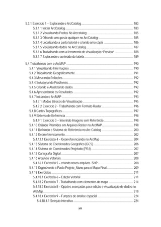 xiii
5.3.1 Exercício 1 – Explorando o ArcCatalog...................................................................183 
5.3.1.1 Iniciar ArcCatalog .......................................................................................183 
5.3.1.2 Visualizando Pastas No Arccatalog............................................................185 
5.3.1.3 Olhando uma pasta qualquer no ArcCatalog: ............................................185 
5.3.1.4 Localizando a pasta tutorial e criando uma cópia ......................................186 
5.3.1.5 Visualizando dados no ArcCatalog.............................................................187 
5.3.1.6 Trabalhando com a ferramenta de visualização “Preview” ........................188 
5.3.1.7 Explorando o conteúdo da tabela...............................................................189 
5.4 Trabalhando com o ArcMAP ......................................................................................190 
5.4.1 Visualizando Informações ..................................................................................190 
5.4.2 Trabalhando Geograficamente...........................................................................191 
5.4.3 Mostrando Relações...........................................................................................192 
5.4.4 Solucionando Problemas....................................................................................192 
5.4.5 Criando e Atualizando dados .............................................................................192 
5.4.6 Apresentando os Resultados .............................................................................192 
5.4.7 Iniciando o ArcMAP............................................................................................193 
5.4.7.1 Modos Básicos de Visualização.................................................................195 
5.4.7.2 Exercício 2 - Trabalhando com Formato Raster.........................................196 
5.4.8 Cartas Topográficas ...........................................................................................197 
5.4.9 Sistema de Referência .......................................................................................198 
5.4.9.1 Exercício 3 – Inserindo Imagens sem Referência......................................198 
5.4.10 Criando Pirâmides em Arquivos Raster no ArcMAP........................................198 
5.4.11 Definindo o Sistema de Referência no Arc Catalog.........................................200 
5.4.12 Georreferenciamento........................................................................................202 
5.4.12.1 Exercício 4 – Georreferenciando no ArcMap ...........................................204 
5.4.13 Sistema de Coordenadas Geográfico (GCS)...................................................206 
5.4.14 Sistema de Coordenadas Projetado (PRJ) ......................................................207 
5.4.15 Cartografia Digital.............................................................................................207 
5.4.16 Arquivos Vetoriais.............................................................................................208 
5.4.16.1 Exercício 5 – criando novos arquivos .SHP .............................................208 
5.4.17 Organizando a Pasta Projeto_Aluno para o Mapa Final..................................209 
5.4.18 Exercícios.........................................................................................................211 
5.4.18.1 Exercício 6 – Edição Vetorial....................................................................211 
5.4.18.2 Exercício 7 - Trabalhando com elementos do mapa................................214 
5.4.18.3 Exercício 8 – Opções avançadas para edição e visualização de dados no
ArcMap....................................................................................................................218 
5.4.18.4 Exercício 9 – Funções de análise espacial ..............................................224 
5.4.18.4.1 Seleção interativa .............................................................................224 
 