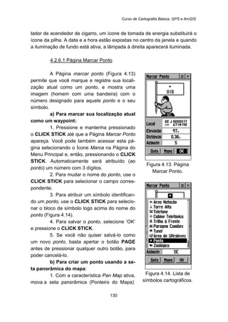 Curso de Cartografia Básica, GPS e ArcGIS
130
tador de acendedor de cigarro, um ícone de tomada de energia substituirá o
ícone da pilha. A data e a hora estão expostas no centro da janela e quando
a iluminação de fundo está ativa, a lâmpada à direita aparecerá iluminada.
143BU4.2.6.1 Página Marcar Ponto
A Página marcar ponto (Figura 4.13)
permite que você marque e registre sua locali-
zação atual como um ponto, e mostra uma
imagem (homem com uma bandeira) com o
número designado para aquele ponto e o seu
símbolo.
a) Para marcar sua localização atual
como um waypoint:
1. Pressione e mantenha pressionado
o CLICK STICK até que a Página Marcar Ponto
apareça. Você pode também acessar esta pá-
gina selecionando o Ícone Marca na Página do
Menu Principal e, então, pressionando o CLICK
STICK. Automaticamente será atribuído (ao
ponto) um número com 3 dígitos.
2. Para mudar o nome do ponto, use o
CLICK STICK para selecionar o campo corres-
pondente.
3. Para atribuir um símbolo identifican-
do um ponto, use o CLICK STICK para selecio-
nar o bloco de símbolo logo acima do nome do
ponto (Figura 4.14).
4. Para salvar o ponto, selecione ‘OK’
e pressione o CLICK STICK.
5. Se você não quiser salvá-lo como
um novo ponto, basta apertar o botão PAGE
antes de pressionar qualquer outro botão, para
poder cancelá-lo.
b) Para criar um ponto usando a se-
ta panorâmica do mapa:
1. Com a característica Pan Map ativa,
mova a seta panorâmica (Ponteiro do Mapa)
Figura 4.13. Página
Marcar Ponto.
Figura 4.14. Lista de
símbolos cartográficos.
 