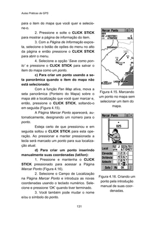 Aulas Práticas de GPS
131
para o item do mapa que você quer e selecio-
ne-o.
2. Pressione e solte o CLICK STICK
para mostrar a página de informação do item.
3. Com a Página de Informação expos-
ta, selecione o botão de opões do menu no alto
da página e então pressione o CLICK STICK
para abrir o menu.
4. Selecione a opção ‘Save como pon-
to’ e pressione o CLICK STICK para salvar o
item do mapa como um ponto.
c) Para criar um ponto usando a se-
ta panorâmica quando o item do mapa não
está selecionado:
Com a função Pan Map ativa, mova a
seta panorâmica (Ponteiro do Mapa) sobre o
mapa até a localização que você quer marcar e,
então, pressione o CLICK STICK, soltando-o
em seguida (Figura 4.15).
A Página Marcar Ponto aparecerá, au-
tomaticamente, designando um número para o
ponto.
Esteja certo de que pressionou e em
seguida soltou o CLICK STICK para esta ope-
ração. Ao pressionar e manter pressionada a
tecla será marcado um ponto para sua localiza-
ção atual.
d) Para criar um ponto inserindo
manualmente suas coordenadas (lat/lon):
1. Pressione e mantenha o CLICK
STICK pressionado para acessar a Página
Marcar Ponto (Figura 4.16).
2. Selecione o Campo de Localização
na Página Marcar Ponto e introduza as novas
coordenadas usando o teclado numérico. Sele-
cione e pressione ‘OK’ quando tiver terminado.
3. Você também pode mudar o nome
e/ou o símbolo do ponto.
Figura 4.15. Marcando
um ponto no mapa sem
selecionar um item do
mapa.
Figura 4.16. Criando um
ponto pela introdução
manual de suas coor-
denadas.
 