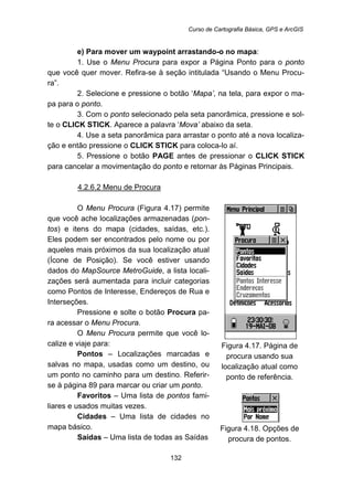 Curso de Cartografia Básica, GPS e ArcGIS
132
e) Para mover um waypoint arrastando-o no mapa:
1. Use o Menu Procura para expor a Página Ponto para o ponto
que você quer mover. Refira-se à seção intitulada “Usando o Menu Procu-
ra”.
2. Selecione e pressione o botão ‘Mapa’, na tela, para expor o ma-
pa para o ponto.
3. Com o ponto selecionado pela seta panorâmica, pressione e sol-
te o CLICK STICK. Aparece a palavra ‘Mova’ abaixo da seta.
4. Use a seta panorâmica para arrastar o ponto até a nova localiza-
ção e então pressione o CLICK STICK para coloca-lo aí.
5. Pressione o botão PAGE antes de pressionar o CLICK STICK
para cancelar a movimentação do ponto e retornar às Páginas Principais.
144BU4.2.6.2 Menu de Procura
O Menu Procura (Figura 4.17) permite
que você ache localizações armazenadas (pon-
tos) e itens do mapa (cidades, saídas, etc.).
Eles podem ser encontrados pelo nome ou por
aqueles mais próximos da sua localização atual
(Ícone de Posição). Se você estiver usando
dados do MapSource MetroGuide, a lista locali-
zações será aumentada para incluir categorias
como Pontos de Interesse, Endereços de Rua e
Interseções.
Pressione e solte o botão Procura pa-
ra acessar o Menu Procura.
O Menu Procura permite que você lo-
calize e viaje para:
Pontos – Localizações marcadas e
salvas no mapa, usadas como um destino, ou
um ponto no caminho para um destino. Referir-
se à página 89 para marcar ou criar um ponto.
Favoritos – Uma lista de pontos fami-
liares e usados muitas vezes.
Cidades – Uma lista de cidades no
mapa básico.
Saídas – Uma lista de todas as Saídas
Figura 4.17. Página de
procura usando sua
localização atual como
ponto de referência.
Figura 4.18. Opções de
procura de pontos.
 