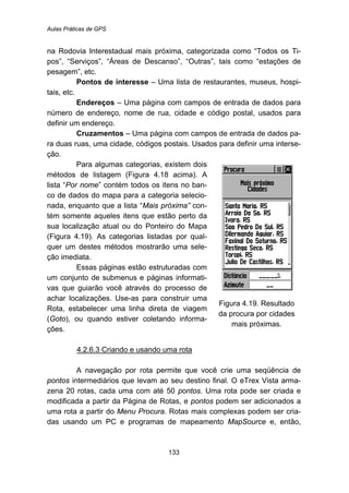 Aulas Práticas de GPS
133
na Rodovia Interestadual mais próxima, categorizada como “Todos os Ti-
pos”, “Serviços”, “Áreas de Descanso”, “Outras”, tais como “estações de
pesagem”, etc.
Pontos de interesse – Uma lista de restaurantes, museus, hospi-
tais, etc.
Endereços – Uma página com campos de entrada de dados para
número de endereço, nome de rua, cidade e código postal, usados para
definir um endereço.
Cruzamentos – Uma página com campos de entrada de dados pa-
ra duas ruas, uma cidade, códigos postais. Usados para definir uma interse-
ção.
Para algumas categorias, existem dois
métodos de listagem (Figura 4.18 acima). A
lista “Por nome” contém todos os itens no ban-
co de dados do mapa para a categoria selecio-
nada, enquanto que a lista “Mais próxima” con-
tém somente aqueles itens que estão perto da
sua localização atual ou do Ponteiro do Mapa
(Figura 4.19). As categorias listadas por qual-
quer um destes métodos mostrarão uma sele-
ção imediata.
Essas páginas estão estruturadas com
um conjunto de submenus e páginas informati-
vas que guiarão você através do processo de
achar localizações. Use-as para construir uma
Rota, estabelecer uma linha direta de viagem
(Goto), ou quando estiver coletando informa-
ções.
Figura 4.19. Resultado
da procura por cidades
mais próximas.
145BU44.2.6.3 Criando e usando uma rota
A navegação por rota permite que você crie uma seqüência de
pontos intermediários que levam ao seu destino final. O eTrex Vista arma-
zena 20 rotas, cada uma com até 50 pontos. Uma rota pode ser criada e
modificada a partir da Página de Rotas, e pontos podem ser adicionados a
uma rota a partir do Menu Procura. Rotas mais complexas podem ser cria-
das usando um PC e programas de mapeamento MapSource e, então,
 
