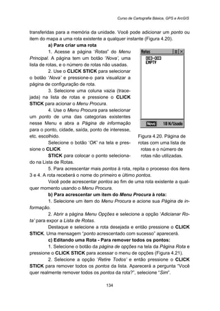 Curso de Cartografia Básica, GPS e ArcGIS
134
transferidas para a memória da unidade. Você pode adicionar um ponto ou
item do mapa a uma rota existente a qualquer instante (Figura 4.20).
a) Para criar uma rota
1. Acesse a página ‘Rotas” do Menu
Principal. A página tem um botão ‘Nova’, uma
lista de rotas, e o número de rotas não usadas.
2. Use o CLICK STICK para selecionar
o botão ‘Nova’ e pressione-o para visualizar a
página de configuração de rota.
3. Selecione uma coluna vazia (trace-
jada) na lista de rotas e pressione o CLICK
STICK para acionar o Menu Procura.
4. Use o Menu Procura para selecionar
um ponto de uma das categorias existentes
nesse Menu e abra a Página de informação
para o ponto, cidade, saída, ponto de interesse,
etc. escolhido.
Selecione o botão ‘OK’ na tela e pres-
sione o CLICK
STICK para colocar o ponto seleciona-
do na Lista de Rotas.
Figura 4.20. Página de
rotas com uma lista de
rotas e o número de
rotas não utilizadas.
5. Para acrescentar mais pontos à rota, repita o processo dos itens
3 e 4. A rota receberá o nome do primeiro e último pontos.
Você pode acrescentar pontos ao fim de uma rota existente a qual-
quer momento usando o Menu Procura.
b) Para acrescentar um item do Menu Procura à rota:
1. Selecione um item do Menu Procura e acione sua Página de in-
formação.
2. Abrir a página Menu Opções e selecione a opção ‘Adicianar Ro-
ta’ para expor a Lista de Rotas.
Destaque e selecione a rota desejada e então pressione o CLICK
STICK. Uma mensagem “ponto acrescentado com sucesso” aparecerá.
c) Editando uma Rota - Para remover todos os pontos:
1. Selecione o botão da página de opções na tela da Página Rota e
pressione o CLICK STICK para acessar o menu de opções (Figura 4.21).
2. Selecione a opção ‘Retire Todos’ e então pressione o CLICK
STICK para remover todos os pontos da lista. Aparecerá a pergunta “Você
quer realmente remover todos os pontos da rota?”, selecione “Sim”.
 