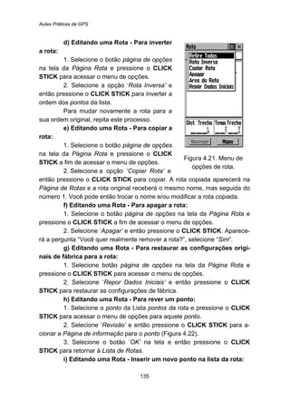 Aulas Práticas de GPS
135
d) Editando uma Rota - Para inverter
a rota:
1. Selecione o botão página de opções
na tela da Página Rota e pressione o CLICK
STICK para acessar o menu de opções.
2. Selecione a opção ‘Rota Inversa’ e
então pressione o CLICK STICK para inverter a
ordem dos pontos da lista.
Para mudar novamente a rota para a
sua ordem original, repita este processo.
e) Editando uma Rota - Para copiar a
rota:
1. Selecione o botão página de opções
na tela da Página Rota e pressione o CLICK
STICK a fim de acessar o menu de opções.
2. Selecione a opção ‘Copiar Rota’ e
Figura 4.21. Menu de
opções de rota.
então pressione o CLICK STICK para copiar. A rota copiada aparecerá na
Página de Rotas e a rota original receberá o mesmo nome, mas seguida do
número 1. Você pode então trocar o nome e/ou modificar a rota copiada.
f) Editando uma Rota - Para apagar a rota:
1. Selecione o botão página de opções na tela da Página Rota e
pressione o CLICK STICK a fim de acessar o menu de opções.
2. Selecione ‘Apagar’ e então pressione o CLICK STICK. Aparece-
rá a pergunta “Você quer realmente remover a rota?”, selecione “Sim”.
g) Editando uma Rota - Para restaurar as configurações origi-
nais de fábrica para a rota:
1. Selecione botão página de opções na tela da Página Rota e
pressione o CLICK STICK para acessar o menu de opções.
2. Selecione ‘Repor Dados Iniciais’ e então pressione o CLICK
STICK para restaurar as configurações de fábrica.
h) Editando uma Rota - Para rever um ponto:
1. Selecione o ponto da Lista pontos da rota e pressione o CLICK
STICK para acessar o menu de opções para aquele ponto.
2. Selecione ‘Revisão’ e então pressione o CLICK STICK para a-
cionar a Página de informação para o ponto (Figura 4.22).
3. Selecione o botão ‘OK’ na tela e então pressione o CLICK
STICK para retornar à Lista de Rotas.
i) Editando uma Rota - Inserir um novo ponto na lista da rota:
 