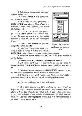 Curso de Cartografia Básica, GPS e ArcGIS
136
1. Selecione a linha em que você quer
inserir o novo ponto.
Pressione o CLICK STICK para aces-
sar o menu de opções.
2. Selecione ‘Inserir’, pressione o
CLICK STICK para abrir o Menu Procura e
selecione um novo ponto, cidade, saída, ponto
de interesse, etc.
3. Com o novo ponto selecionado,
pressione o CLICK STICK para acionar a Pági-
na de informação para o novo ponto e então
selecione o botão ‘OK’ na tela para adicioná-lo
à rota.
j) Editando uma Rota - Para remover
um ponto da lista de rota:
1. Selecione o ponto que você quer
remover da Lista Pontos da Rota e pressione o
Figura 4.22. Menu de
opções de um ponto da
rota.
CLICK STICK para mostrar o menu de opções para o pontos.
2. Selecione ‘Retire’ e pressione o CLICK STICK para remover o
pontos da lista.
l) Editando uma Rota - Para mudar um ponto da rota:
1. Selecione o ponto que você quer mudar da Lista de Pontos da
Rota e pressione o CLICK STICK para abrir o menu de opções para o pon-
to.
2. Selecione ‘Alterar’ e pressione o CLICK STICK para abrir o Me-
nu Procura ou criar um novo ponto e adicioná-lo à lista pontos.
3. Selecione o novo ponto, acesse sua Página de informação e
pressione o botão ‘OK’ na tela para substituir o antigo ponto da rota.
146BU4.2.6.4 Usando Registro de Trilhas ou Trajetos
O eTrex Vista desenha uma trilha eletrônica “de miolo de pão” na
Página do Mapa, à medida que você se desloca. Esta trilha de “miolo de
pão” é o ‘Track Log’ (Registro de Trilha). O Track Log contém informação
sobre pontos ao longo de seu caminho, incluindo tempo e posição. O eTrex
Vista pode usar esta informação para permitir que você navegue usando a
trilha que foi salva (Figura 4.23).
 