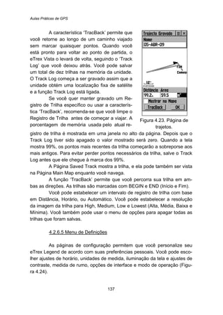 Aulas Práticas de GPS
137
A característica ‘TracBack’ permite que
você retorne ao longo de um caminho viajado
sem marcar quaisquer pontos. Quando você
está pronto para voltar ao ponto de partida, o
eTrex Vista o levará de volta, seguindo o ‘Track
Log’ que você deixou atrás. Você pode salvar
um total de dez trilhas na memória da unidade.
O Track Log começa a ser gravado assim que a
unidade obtém uma localização fixa de satélite
e a função Track Log está ligada.
Se você quer manter gravado um Re-
gistro de Trilha específico ou usar a caracterís-
tica ‘TracBack’, recomenda-se que você limpe o
Registro de Trilha antes de começar a viajar. A
porcentagem de memória usada pelo atual re-
Figura 4.23. Página de
trajetos.
gistro de trilha é mostrada em uma janela no alto da página. Depois que o
Track Log tiver sido apagado o valor mostrado será zero. Quando a tela
mostra 99%, os pontos mais recentes da trilha começarão a sobreporse aos
mais antigos. Para evitar perder pontos necessários da trilha, salve o Track
Log antes que ele chegue à marca dos 99%.
A Página Saved Track mostra a trilha, e ela pode também ser vista
na Página Main Map enquanto você navega.
A função ‘TracBack’ permite que você percorra sua trilha em am-
bas as direções. As trilhas são marcadas com BEGIN e END (Início e Fim).
Você pode estabelecer um intervalo de registro de trilha com base
em Distância, Horário, ou Automático. Você pode estabelecer a resolução
da imagem da trilha para High, Medium, Low e Lowest (Alta, Média, Baixa e
Mínima). Você também pode usar o menu de opções para apagar todas as
trilhas que foram salvas.
147BU4.2.6.5 Menu de Definições
As páginas de configuração permitem que você personalize seu
eTrex Legend de acordo com suas preferências pessoais. Você pode esco-
lher ajustes de horário, unidades de medida, iluminação da tela e ajustes de
contraste, medida de rumo, opções de interface e modo de operação (Figu-
ra 4.24).
 