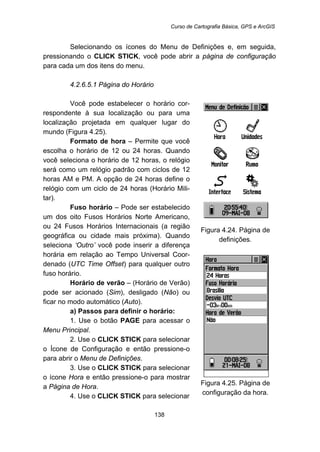 Curso de Cartografia Básica, GPS e ArcGIS
138
Selecionando os ícones do Menu de Definições e, em seguida,
pressionando o CLICK STICK, você pode abrir a página de configuração
para cada um dos itens do menu.
157B4.2.6.5.1 Página do Horário
Você pode estabelecer o horário cor-
respondente à sua localização ou para uma
localização projetada em qualquer lugar do
mundo (Figura 4.25).
Formato de hora – Permite que você
escolha o horário de 12 ou 24 horas. Quando
você seleciona o horário de 12 horas, o relógio
será como um relógio padrão com ciclos de 12
horas AM e PM. A opção de 24 horas define o
relógio com um ciclo de 24 horas (Horário Mili-
tar).
Fuso horário – Pode ser estabelecido
um dos oito Fusos Horários Norte Americano,
ou 24 Fusos Horários Internacionais (a região
geográfica ou cidade mais próxima). Quando
seleciona ‘Outro’ você pode inserir a diferença
horária em relação ao Tempo Universal Coor-
denado (UTC Time Offset) para qualquer outro
fuso horário.
Horário de verão – (Horário de Verão)
pode ser acionado (Sim), desligado (Não) ou
ficar no modo automático (Auto).
a) Passos para definir o horário:
1. Use o botão PAGE para acessar o
Menu Principal.
2. Use o CLICK STICK para selecionar
o Ícone de Configuração e então pressione-o
para abrir o Menu de Definições.
3. Use o CLICK STICK para selecionar
o ícone Hora e então pressione-o para mostrar
a Página de Hora.
4. Use o CLICK STICK para selecionar
Figura 4.24. Página de
definições.
Figura 4.25. Página de
configuração da hora.
 