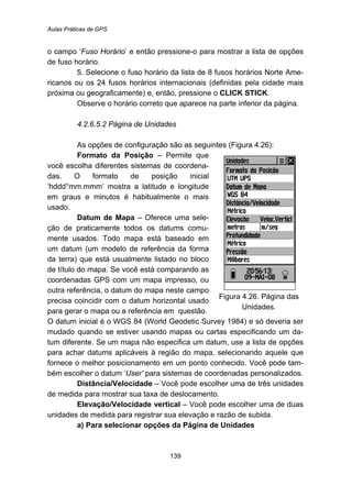 Aulas Práticas de GPS
139
o campo ‘Fuso Horário’ e então pressione-o para mostrar a lista de opções
de fuso horário.
5. Selecione o fuso horário da lista de 8 fusos horários Norte Ame-
ricanos ou os 24 fusos horários internacionais (definidas pela cidade mais
próxima ou geograficamente) e, então, pressione o CLICK STICK.
Observe o horário correto que aparece na parte inferior da página.
158B4.2.6.5.2 Página de Unidades
As opções de configuração são as seguintes (Figura 4.26):
Formato da Posição – Permite que
você escolha diferentes sistemas de coordena-
das. O formato de posição inicial
‘hddd°mm.mmm’ mostra a latitude e longitude
em graus e minutos é habitualmente o mais
usado.
Datum de Mapa – Oferece uma sele-
ção de praticamente todos os datums comu-
mente usados. Todo mapa está baseado em
um datum (um modelo de referência da forma
da terra) que está usualmente listado no bloco
de título do mapa. Se você está comparando as
coordenadas GPS com um mapa impresso, ou
outra referência, o datum do mapa neste campo
precisa coincidir com o datum horizontal usado
para gerar o mapa ou a referência em questão.
Figura 4.26. Página das
Unidades.
O datum inicial é o WGS 84 (World Geodetic Survey 1984) e só deveria ser
mudado quando se estiver usando mapas ou cartas especificando um da-
tum diferente. Se um mapa não especifica um datum, use a lista de opções
para achar datums aplicáveis à região do mapa, selecionando aquele que
fornece o melhor posicionamento em um ponto conhecido. Você pode tam-
bém escolher o datum ‘User’ para sistemas de coordenadas personalizados.
Distância/Velocidade – Você pode escolher uma de três unidades
de medida para mostrar sua taxa de deslocamento.
Elevação/Velocidade vertical – Você pode escolher uma de duas
unidades de medida para registrar sua elevação e razão de subida.
a) Para selecionar opções da Página de Unidades
 