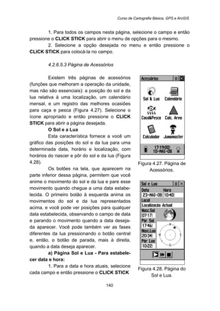 Curso de Cartografia Básica, GPS e ArcGIS
140
1. Para todos os campos nesta página, selecione o campo e então
pressione o CLICK STICK para abrir o menu de opções para o mesmo.
2. Selecione a opção desejada no menu e então pressione o
CLICK STICK para colocá-la no campo.
159B4.2.6.5.3 Página de Acessórios
Existem três páginas de acessórios
(funções que melhoram a operação da unidade,
mas não são essenciais): a posição do sol e da
lua relativa à uma localização, um calendário
mensal, e um registro das melhores ocasiões
para caça e pesca (Figura 4.27). Selecione o
ícone apropriado e então pressione o CLICK
STICK para abrir a página desejada.
O Sol e a Lua
Esta característica fornece a você um
gráfico das posições do sol e da lua para uma
determinada data, horário e localização, com
horários do nascer e pôr do sol e da lua (Figura
4.28).
Os botões na tela, que aparecem na
parte inferior dessa página, permitem que você
anime o movimento do sol e da lua e pare esse
movimento quando chegue a uma data estabe-
lecida. O primeiro botão à esquerda anima os
movimentos do sol e da lua representados
acima, e você pode ver posições para qualquer
data estabelecida, observando o campo de data
e parando o movimento quando a data deseja-
da aparecer. Você pode também ver as fases
diferentes da lua pressionando o botão central
e, então, o botão de parada, mais à direita,
quando a data deseja aparecer.
a) Página Sol e Lua - Para estabele-
cer data e hora:
1. Para a data e hora atuais, selecione
cada campo e então pressione o CLICK STICK
Figura 4.27. Página de
Acessórios.
Figura 4.28. Página do
Sol e Lua.
 