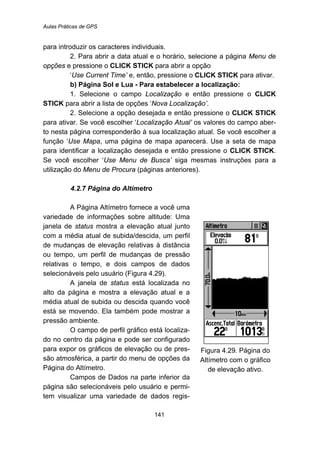 Aulas Práticas de GPS
141
para introduzir os caracteres individuais.
2. Para abrir a data atual e o horário, selecione a página Menu de
opções e pressione o CLICK STICK para abrir a opção
‘Use Current Time’ e, então, pressione o CLICK STICK para ativar.
b) Página Sol e Lua - Para estabelecer a localização:
1. Selecione o campo Localização e então pressione o CLICK
STICK para abrir a lista de opções ‘Nova Localização’.
2. Selecione a opção desejada e então pressione o CLICK STICK
para ativar. Se você escolher ‘Localização Atual’ os valores do campo aber-
to nesta página corresponderão à sua localização atual. Se você escolher a
função ‘Use Mapa, uma página de mapa aparecerá. Use a seta de mapa
para identificar a localização desejada e então pressione o CLICK STICK.
Se você escolher ‘Use Menu de Busca’ siga mesmas instruções para a
utilização do Menu de Procura (páginas anteriores).
96B4.2.7 Página do Altímetro
A Página Altímetro fornece a você uma
variedade de informações sobre altitude: Uma
janela de status mostra a elevação atual junto
com a média atual de subida/descida, um perfil
de mudanças de elevação relativas à distância
ou tempo, um perfil de mudanças de pressão
relativas o tempo, e dois campos de dados
selecionáveis pelo usuário (Figura 4.29).
A janela de status está localizada no
alto da página e mostra a elevação atual e a
média atual de subida ou descida quando você
está se movendo. Ela também pode mostrar a
pressão ambiente.
O campo de perfil gráfico está localiza-
do no centro da página e pode ser configurado
para expor os gráficos de elevação ou de pres-
são atmosférica, a partir do menu de opções da
Página do Altímetro.
Campos de Dados na parte inferior da
página são selecionáveis pelo usuário e permi-
tem visualizar uma variedade de dados regis-
Figura 4.29. Página do
Altímetro com o gráfico
de elevação ativo.
 