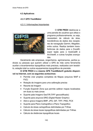 Aulas Práticas de GPS
143
34B4.3 Aplicativos
97B4.3.1 GPS TrackMaker
148BU4.3.1.1 Informações Importantes
O TGTM PRO®T destina-se a
uma parcela de usuários que utiliza o
programa profissionalmente, ou seja,
necessitam de cálculo de área,
transferência de dados dos recepto-
res de navegação Garmin, Megallan,
entre outros. Realiza também trans-
ferências de dados para o Excel®,
expor tação para o AutoCad® e
ArcView®, e outras funções avança-
das.
Geralmente são empresas, engenheiros, agrimensores, peritos ju-
diciais ou pessoas que querem utilizar o GPS de mão como ferramenta
auxiliar a levantamentos topográficos mais precisos, realizados com teodoli-
to, estação total ou outros equipamentos topográficos de precisão.
O GTM PRO® é o mesmo GPS TrackMaker® gratuito disponí-
vel na Internet, com os seguintes acréscimos:
• Permite criar projetos completos de Mapas (arquivos MAP e
PJC)
• Rotação de imagens para uma calibração precisa
• Recorte de Imagem
• Função Expandir Zona que permite calibrar mapas localizados
em duas ou mais zonas
• Suporte pata imagens GeoTiff (TIFF geocodificado)
• Suporte para arquivos DRG (Digital Raster Graphic)
• Abre e grava imagens BMP, JPG, GIF, TIFF, PNG, PCX
• Suporte para Plano Cartográfico e Plano Topográfico
• Calculo de áreas cartográficas delimitadas por Trilhas
• Cálculo da áreas locais topográficas delimitadas por Trilhas
• Cálculo de distâncias topográficas locais
 