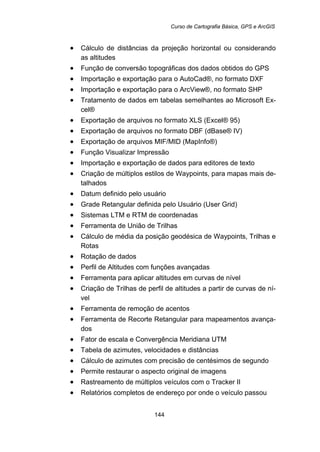Curso de Cartografia Básica, GPS e ArcGIS
144
• Cálculo de distâncias da projeção horizontal ou considerando
as altitudes
• Função de conversão topográficas dos dados obtidos do GPS
• Importação e exportação para o AutoCad®, no formato DXF
• Importação e exportação para o ArcView®, no formato SHP
• Tratamento de dados em tabelas semelhantes ao Microsoft Ex-
cel®
• Exportação de arquivos no formato XLS (Excel® 95)
• Exportação de arquivos no formato DBF (dBase® IV)
• Exportação de arquivos MIF/MID (MapInfo®)
• Função Visualizar Impressão
• Importação e exportação de dados para editores de texto
• Criação de múltiplos estilos de Waypoints, para mapas mais de-
talhados
• Datum definido pelo usuário
• Grade Retangular definida pelo Usuário (User Grid)
• Sistemas LTM e RTM de coordenadas
• Ferramenta de União de Trilhas
• Cálculo de média da posição geodésica de Waypoints, Trilhas e
Rotas
• Rotação de dados
• Perfil de Altitudes com funções avançadas
• Ferramenta para aplicar altitudes em curvas de nível
• Criação de Trilhas de perfil de altitudes a partir de curvas de ní-
vel
• Ferramenta de remoção de acentos
• Ferramenta de Recorte Retangular para mapeamentos avança-
dos
• Fator de escala e Convergência Meridiana UTM
• Tabela de azimutes, velocidades e distâncias
• Cálculo de azimutes com precisão de centésimos de segundo
• Permite restaurar o aspecto original de imagens
• Rastreamento de múltiplos veículos com o Tracker II
• Relatórios completos de endereço por onde o veículo passou
 