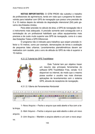 Aulas Práticas de GPS
145
NOTAS IMPORTANTES: O GTM PRO® não substitui o trabalho
de profissionais de agrimensura, tendo em vista que o programa foi desen-
volvido para trabalhar com GPS de navegação que possui uma precisão de
5 a 10 metros depois da retirada da degradação intencional (SA) pelo go-
verno dos Estados Unidos.
Para obter precisão no cálculo de área, o GPS de navegação não é
o instrumento mais adequado. A precisão somente será conseguida com a
contratação de um profissional habilitado que utilize equipamentos mais
precisos e de custo muito superior aos GPS de navegação, como é o caso
das Estações Totais e GPS Diferencial.
O programa não é indicado para trabalhos que exijam precisão in-
ferior a 10 metros, como por exemplo, demarcações de terras e avaliação
de pequenos lotes urbanos. Levantamentos planialtimétricos devem ser
realizados com cautela, pois o erro de altitude do GPS de mão é superior a
10 metros.
149BU4.3.1.2 Tutorial do GPS TrackMaker
Este Tutorial tem por objetivo trazer
um resumo das principais ferramentas do
software GPS TrackMaker Free, versão 13.3
disponível na internet, de modo que o mesmo
possa auxiliar o usuário nas mais diversas
aplicações de levantamentos com o sistema
GPS, através de receptores de navegação.
4.3.1.2.1 Barra de Ferramentas Horizontal
1- Novo Arquivo – Fecha o arquivo que está aberto e fica com a te-
la limpa.
2- Abrir Arquivo – Fecha o arquivo que está aberto e abre um novo
arquivo.
3- Unir Arquivo – Mantém o arquivo aberto e uni com o novo arqui-
vo.
 