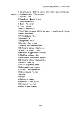 Curso de Cartografia Básica, GPS e ArcGIS
146
4- Salvar Arquivo – Salva o arquivo com o nome do primeiro arqui-
vo aberto – Cuidado – Usar :” Salvar Como”
5- Imprimir a tela
6-Visão Geral – Zoom mínimo.
7- Ferramenta Zoom
8- Zoom - Aproximar.
9- Zoom - Afastar.
10-Opção de exibição
11-Ver trilhas por cores. A trilha fica na cor original e com linha fina.
12-Perfil de altitude.
13-Velocidade da trilha.
14-Cartográfico.
15-Fragmentar trilhas.
16-Inverter trilhas e rotas.
17-Inverter pontos selecionados.
18-Selecionar pontos pelos ícones.
19-Selecionar trilhas por estilo.
20-Modificar Waypoints selecionados.
21-Modificar estilo da trilha.
22-Ferramenta de Waypoint repetido.
23-Selecionar trilhas/rotas repetidos.
24-Redutor de trilhas.
25-Inserir imagem de mapa.
26-Abrir catalogo de imagem.
27-Visão 3D no Google Earth.
28-Abrir mapa na Internet.
29-Ajuda.
30-Escala.
31-Selecionar mapas.
32-Mapa em branco e preto.
33-Pesquisar waypoints.
34-Mostrar coordenadas.
 
