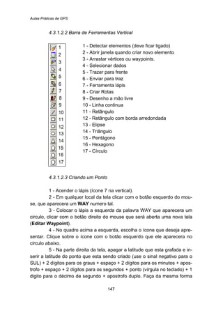 Aulas Práticas de GPS
147
161B4.3.1.2.2 Barra de Ferramentas Vertical
1 - Detectar elementos (deve ficar ligado)
2 - Abrir janela quando criar novo elemento
3 - Arrastar vértices ou waypoints.
4 - Selecionar dados
5 - Trazer para frente
6 - Enviar para traz
7 - Ferramenta lápis
8 - Criar Rotas
9 - Desenho a mão livre
10 - Linha continua
11 - Retângulo
12 - Retângulo com borda arredondada
13 - Elipse
14 - Triângulo
15 - Pentágono
16 - Hexagono
17 - Círculo
162B4.3.1.2.3 Criando um Ponto
1 - Acender o lápis (ícone 7 na vertical).
2 - Em qualquer local da tela clicar com o botão esquerdo do mou-
se, que aparecera um WAY numero tal.
3 - Colocar o lápis a esquerda da palavra WAY que aparecera um
circulo, clicar com o botão direito do mouse que será aberta uma nova tela
(Editar Waypoint).
4 - No quadro acima a esquerda, escolha o ícone que deseja apre-
sentar. Clique sobre o ícone com o botão esquerdo que ele aparecera no
circulo abaixo.
5 - Na parte direita da tela, apagar a latitude que esta grafada e in-
serir a latitude do ponto que esta sendo criado (use o sinal negativo para o
SUL) + 2 dígitos para os graus + espaço + 2 dígitos para os minutos + apos-
trofo + espaço + 2 dígitos para os segundos + ponto (vírgula no teclado) + 1
digito para o décimo de segundo + apostrofo duplo. Faça da mesma forma
 