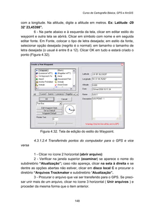 Curso de Cartografia Básica, GPS e ArcGIS
148
com a longitude. Na altitude, digite a altitude em metros. Ex: Latitude -29
32' 23,45398''.
6 - Na parte abaixo e à esquerda da tela, clicar em editar estilo do
waypoint e outra tela se abrirá. Clicar em símbolo com nome e em seguida
editar fonte. Em Fonte, colocar o tipo de letra desejada; em estilo da fonte,
selecionar opção desejada (negrito é o normal); em tamanho o tamanho de
letra desejada (o usual é entre 8 a 12). Clicar OK em tudo e estará criado o
ponto (Figura 4.32).
Figura 4.32. Tela de edição do estilo do Waypoint.
163B4.3.1.2.4 Transferindo pontos do computador para o GPS e vice
versa
1 - Clicar no ícone 2 horizontal (abrir arquivo)
2 - Verificar na janela superior (examinar) se aparece o nome do
subdiretório “Atualização”; caso não apareça, clicar na seta à direita e se
dentre as opções abertas não estiver, clicar em disco local C e procurar o
diretório “Arquivos Trackmaker e subdiretório “Atualização”.
3 - Procurar o arquivo que vai ser transferido para o GPS. Se preci-
sar unir mais de um arquivo, clicar no ícone 3 horizontal ( Unir arquivos ) e
proceder da mesma forma que o item anterior.
 