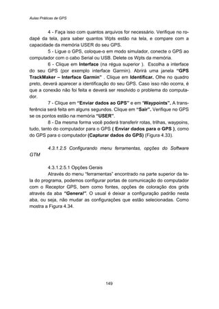Aulas Práticas de GPS
149
4 - Faça isso com quantos arquivos for necessário. Verifique no ro-
dapé da tela, para saber quantos Wpts estão na tela, e compare com a
capacidade da memória USER do seu GPS.
5 - Ligue o GPS, coloque-o em modo simulador, conecte o GPS ao
computador com o cabo Serial ou USB. Delete os Wpts da memória.
6 - Clique em Interface (na régua superior ). Escolha a interface
do seu GPS (por exemplo interface Garmin). Abrirá uma janela “GPS
TrackMaker – Interface Garmin” . Clique em Identificar. Olhe no quadro
preto, deverá aparecer a identificação do seu GPS. Caso isso não ocorra, é
que a conexão não foi feita e deverá ser resolvido o problema do computa-
dor.
7 - Clique em “Enviar dados ao GPS” e em “Waypoints”. A trans-
ferência será feita em alguns segundos. Clique em “Sair”. Verifique no GPS
se os pontos estão na memória “USER”.
8 - Da mesma forma você poderá transferir rotas, trilhas, waypoins,
tudo, tanto do computador para o GPS ( Enviar dados para o GPS ), como
do GPS para o computador (Capturar dados do GPS) (Figura 4.33).
164B4.3.1.2.5 Configurando menu ferramentas, opções do Software
GTM
184B4.3.1.2.5.1 Opções Gerais
Através do menu “ferramentas” encontrado na parte superior da te-
la do programa, podemos configurar portas de comunicação do computador
com o Receptor GPS, bem como fontes, opções de coloração dos grids
através da aba “General”. O usual é deixar a configuração padrão nesta
aba, ou seja, não mudar as configurações que estão selecionadas. Como
mostra a Figura 4.34.
 