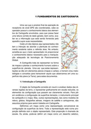 0B1 FUNDAMENTOS DE CARTOGRAFIA
Uma vez que o produto final da operação de
receptores de sinal GPS são coordenadas, cabe ao
operador possuir o conhecimento básico dos elemen-
tos de Cartografia envolvidos, para que possa fazer
uma leitura correta do dado gerado, bem como, ava-
liar se a informação que está sendo fornecida pelo
aparelho supre suas necessidades.
Cada um dos tópicos aqui apresentados não
tem a intenção de abordar a plenitude do conheci-
mento existente sobre a referida área. No entanto,
acredita-se que o texto apresentado irá proporcionar
o conhecimento básico necessário para a manipula-
ção adequada da tecnologia de Posicionamento
Global.
A Cartografia trata de representar na forma
de mapas e plantas o conhecimento humano sobre a
superfície do planeta. Uma vez que estas represen-
tações se dão em elementos planos (mapas e cartas), o homem criou meto-
dologias e conceitos para transcrever aquilo que observamos em uma su-
perfície não plana (a Terra), para estes documentos.
7B1.1 Introdução a Cartografia
O objeto da Cartografia consiste em reunir e analisar dados das di-
versas regiões da terra, e representar graficamente em escala reduzida, os
elementos da configuração que possam ser claramente visíveis. Para pôr
em evidência a configuração da superfície terrestre, o instrumento principal
do cartógrafo é o mapa. Mas, outras representações, tais como modelos de
relevo, globos, fotografias aéreas, imagens de satélite e cartogramas, são
assuntos próprios para serem tratados em Cartografia.
Definimos um mapa como uma representação convencional da
configuração da superfície da terra. Toda a representação está numa pro-
porção definida com o objeto representado. Esta proporção é chamada de
escala. Ou ainda, pode-se definir um mapa como um desenho seletivo,
 