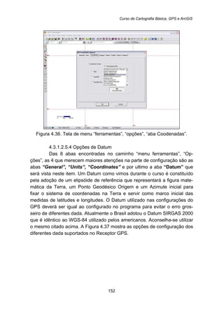 Curso de Cartografia Básica, GPS e ArcGIS
152
Figura 4.36. Tela de menu “ferramentas”, “opções”, “aba Coodenadas”.
187B4.3.1.2.5.4 Opções de Datum
Das 8 abas encontradas no caminho “menu ferramentas”, “Op-
ções”, as 4 que merecem maiores atenções na parte de configuração são as
abas “General”, “Units”, “Coordinates” e por ultimo a aba “Datum” que
será vista neste item. Um Datum como vimos durante o curso é constituído
pela adoção de um elipsóide de referência que representará a figura mate-
mática da Terra, um Ponto Geodésico Origem e um Azimute inicial para
fixar o sistema de coordenadas na Terra e servir como marco inicial das
medidas de latitudes e longitudes. O Datum utilizado nas configurações do
GPS deverá ser igual ao configurado no programa para evitar o erro gros-
seiro de diferentes dada. Atualmente o Brasil adotou o Datum SIRGAS 2000
que é idêntico ao WGS-84 utilizado pelos americanos. Aconselha-se utilizar
o mesmo citado acima. A Figura 4.37 mostra as opções de configuração dos
diferentes dada suportados no Receptor GPS.
 