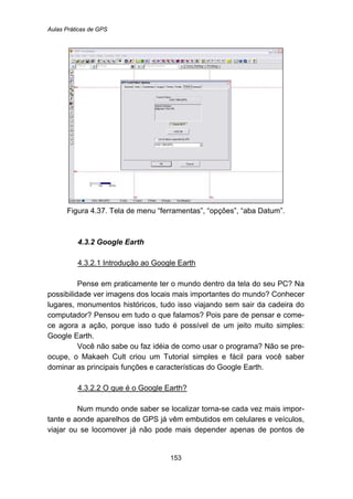 Aulas Práticas de GPS
153
Figura 4.37. Tela de menu “ferramentas”, “opções”, “aba Datum”.
98B4.3.2 Google Earth
150BU4.3.2.1 Introdução ao Google Earth
Pense em praticamente ter o mundo dentro da tela do seu PC? Na
possibilidade ver imagens dos locais mais importantes do mundo? Conhecer
lugares, monumentos históricos, tudo isso viajando sem sair da cadeira do
computador? Pensou em tudo o que falamos? Pois pare de pensar e come-
ce agora a ação, porque isso tudo é possível de um jeito muito simples:
Google Earth.
Você não sabe ou faz idéia de como usar o programa? Não se pre-
ocupe, o Makaeh Cult criou um Tutorial simples e fácil para você saber
dominar as principais funções e características do Google Earth.
151BU4.3.2.2 O que é o Google Earth?
Num mundo onde saber se localizar torna-se cada vez mais impor-
tante e aonde aparelhos de GPS já vêm embutidos em celulares e veículos,
viajar ou se locomover já não pode mais depender apenas de pontos de
 