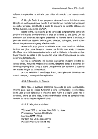 Curso de Cartografia Básica, GPS e ArcGIS
154
referência e paradas na estrada para obter informação com pessoas nati-
vas.
O Google Earth é um programa desenvolvido e distribuído pelo
Google no qual sua principal função é apresentar um modelo tridimensional
do globo terrestre, constituído a partir de imagens de satélite obtidas em
fontes diversas, uma delas a NASA.
Desta forma, o programa pode ser usado simplesmente como um
gerador de mapas bidimensionais e fotos de satélite ou até como um fiel
simulador das diversas paisagens presentes no Planeta Terra. Com isso, é
possível identificar lugares, construções, cidades, paisagens, entre outros
elementos presentes na geografia do mundo.
Atualmente, o programa permite dar zoom para visualizar detalhes,
inclinar ou girar uma imagem, marcar os locais que você conseguiu
identificar para visitá-los posteriormente, medir a distância entre dois pontos,
traçar trajetos ou rotas e até mesmo ter uma visão tridimensional de uma
determinada localidade.
Ele faz a cartografia do planeta, agregando imagens obtidas de
várias fontes, incluindo imagens de satélite, fotografia aérea e sistemas de
informação geográfica (SIG), e sobre um globo em 3D. Também é possível
ver mapas antigos do planeta todo.
A nova versão 4.2 do Google Earth, torna possível visualizar até
mesmo o espaço, suas galáxias e planetas.
152BU4.3.2.3 Requisitos do Sistema
Bom, todo e qualquer programa necessita de uma configuração
mínima para que se possa funcionar e uma configuração recomendada
onde você possa aproveitar o máximo dele. Com o Google Earth não é
diferente, existe os dois tipos, e uma unanimidade entre as configurações:
internet de banda larga é imprescindível.
165B4.3.2.3.1 Requisitos Mínimos
Windows 2000 ou superior, Mac OSX ou Linux
Processador Pentium III 500 Mhz
Memória RAM 128 Mb
HD com 400 Mb de espaço livre
Placa de Vídeo 3D com 16 Mb
 