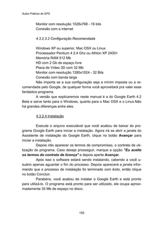 Aulas Práticas de GPS
155
Monitor com resolução 1028x768 - 16 bits
Conexão com a internet
166B4.3.2.3.2 Configuração Recomendada
Windows XP ou superior, Mac OSX ou Linux
Processador Pentium 4 2,4 Ghz ou Athlon XP 2400+
Memória RAM 512 Mb
HD com 2 Gb de espaço livre
Placa de Vídeo 3D com 32 Mb
Monitor com resolução 1280x1024 - 32 Bits
Conexão com banda larga
Não importa se a sua configuração seja a mínim imposta ou a re-
comendada pelo Google, de qualquer forma você aproveitará pra valer esse
fantástico programa.
A versão que explicaremos neste manual é a do Google Earth 4.2
Beta e serve tanto para o Windows, quanto para o Mac OSX e o Linux.Não
há grandes diferenças entre eles.
153BU4.3.2.4 Instalação
Execute o arquivo executável que você acabou de baixar do pro-
grama Google Earth para iniciar a instalação. Agora irá se abrir a janela do
Assistente de instalação do Google Earth, clique no botão Avançar para
iniciar a instalação.
Depois irão aparecer os termos de compromisso, o contrato de uti-
lização do programa. Caso deseje prosseguir, marque a opção "Eu aceito
os termos do contrato de licença" e depois aperte Avançar.
Após isso o software estará sendo instalando, cabendo a você u-
suário apenas aguardar o fim do processo. Depois aparecerá a janela infor-
mando que o processo de instalação foi terminado com êxito, então clique
no botão Concluir.
Parabéns, você acabou de instalar o Google Earth e está pronto
para utilizá-lo. O programa está pronto para ser utilizado, ele ocupa aproxi-
madamente 35 Mb de espaço no disco.
 