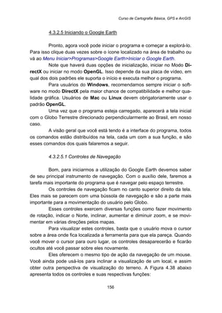 Curso de Cartografia Básica, GPS e ArcGIS
156
154BU4.3.2.5 Iniciando o Google Earth
Pronto, agora você pode iniciar o programa e começar a explorá-lo.
Para isso clique duas vezes sobre o ícone localizado na área de trabalho ou
vá ao Menu Iniciar>Programas>Google Earth>Iniciar o Google Earth.
Note que haverá duas opções de inicialização, iniciar no Modo Di-
rectX ou iniciar no modo OpenGL. Isso depende da sua placa de vídeo, em
qual dos dois padrões ele suporta o início e executa melhor o programa.
Para usuários do Windows, recomendamos sempre iniciar o soft-
ware no modo DirectX pela maior chance de compatibilidade e melhor qua-
lidade gráfica. Usuários de Mac ou Linux devem obrigatoriamente usar o
padrão OpenGL.
Uma vez que o programa esteja carregado, aparecerá a tela inicial
com o Globo Terrestre direcionado perpendicularmente ao Brasil, em nosso
caso.
A visão geral que você está tendo é a interface do programa, todos
os comandos estão distribuídos na tela, cada um com a sua função, e são
esses comandos dos quais falaremos a seguir.
167B4.3.2.5.1 Controles de Navegação
Bom, para iniciarmos a utilização do Google Earth devemos saber
de seu principal instrumento de navegação. Com o auxílio dele, faremos a
tarefa mais importante do programa que é navegar pelo espaço terrestre.
Os controles de navegação ficam no canto superior direito da tela.
Eles mais se parecem com uma bússola de navegação e são a parte mais
importante para a movimentação do usuário pelo Globo.
Esses controles exercem diversas funções como fazer movimento
de rotação, indicar o Norte, inclinar, aumentar e diminuir zoom, e se movi-
mentar em várias direções pelos mapas.
Para visualizar estes controles, basta que o usuário mova o cursor
sobre a área onde fica localizada a ferramenta para que ela pareça. Quando
você mover o cursor para ouro lugar, os controles desaparecerão e ficarão
ocultos até você passar sobre eles novamente.
Eles oferecem o mesmo tipo de ação da navegação de um mouse.
Você ainda pode usá-los para inclinar a visualização de um local, e assim
obter outra perspectiva de visualização do terreno. A Figura 4.38 abaixo
apresenta todos os controles e suas respectivas funções:
 