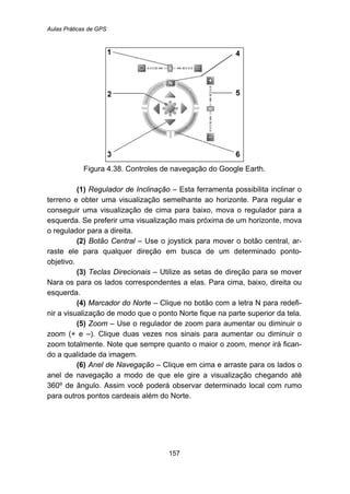 Aulas Práticas de GPS
157
Figura 4.38. Controles de navegação do Google Earth.
(1) Regulador de Inclinação – Esta ferramenta possibilita inclinar o
terreno e obter uma visualização semelhante ao horizonte. Para regular e
conseguir uma visualização de cima para baixo, mova o regulador para a
esquerda. Se preferir uma visualização mais próxima de um horizonte, mova
o regulador para a direita.
(2) Botão Central – Use o joystick para mover o botão central, ar-
raste ele para qualquer direção em busca de um determinado ponto-
objetivo.
(3) Teclas Direcionais – Utilize as setas de direção para se mover
Nara os para os lados correspondentes a elas. Para cima, baixo, direita ou
esquerda.
(4) Marcador do Norte – Clique no botão com a letra N para redefi-
nir a visualização de modo que o ponto Norte fique na parte superior da tela.
(5) Zoom – Use o regulador de zoom para aumentar ou diminuir o
zoom (+ e –). Clique duas vezes nos sinais para aumentar ou diminuir o
zoom totalmente. Note que sempre quanto o maior o zoom, menor irá fican-
do a qualidade da imagem.
(6) Anel de Navegação – Clique em cima e arraste para os lados o
anel de navegação a modo de que ele gire a visualização chegando até
360º de ângulo. Assim você poderá observar determinado local com rumo
para outros pontos cardeais além do Norte.
 