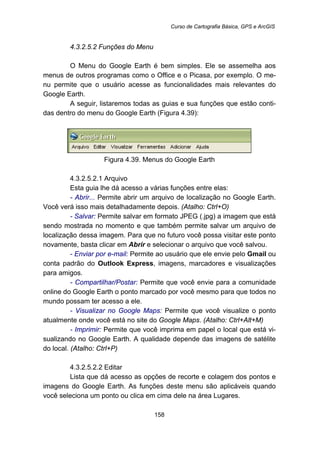 Curso de Cartografia Básica, GPS e ArcGIS
158
168B4.3.2.5.2 Funções do Menu
O Menu do Google Earth é bem simples. Ele se assemelha aos
menus de outros programas como o Office e o Picasa, por exemplo. O me-
nu permite que o usuário acesse as funcionalidades mais relevantes do
Google Earth.
A seguir, listaremos todas as guias e sua funções que estão conti-
das dentro do menu do Google Earth (Figura 4.39):
Figura 4.39. Menus do Google Earth
188B4.3.2.5.2.1 Arquivo
Esta guia lhe dá acesso a várias funções entre elas:
- Abrir... Permite abrir um arquivo de localização no Google Earth.
Você verá isso mais detalhadamente depois. (Atalho: Ctrl+O)
- Salvar: Permite salvar em formato JPEG (.jpg) a imagem que está
sendo mostrada no momento e que também permite salvar um arquivo de
localização dessa imagem. Para que no futuro você possa visitar este ponto
novamente, basta clicar em Abrir e selecionar o arquivo que você salvou.
- Enviar por e-mail: Permite ao usuário que ele envie pelo Gmail ou
conta padrão do Outlook Express, imagens, marcadores e visualizações
para amigos.
- Compartilhar/Postar: Permite que você envie para a comunidade
online do Google Earth o ponto marcado por você mesmo para que todos no
mundo possam ter acesso a ele.
- Visualizar no Google Maps: Permite que você visualize o ponto
atualmente onde você está no site do Google Maps. (Atalho: Ctrl+Alt+M)
- Imprimir: Permite que você imprima em papel o local que está vi-
sualizando no Google Earth. A qualidade depende das imagens de satélite
do local. (Atalho: Ctrl+P)
189B4.3.2.5.2.2 Editar
Lista que dá acesso as opções de recorte e colagem dos pontos e
imagens do Google Earth. As funções deste menu são aplicáveis quando
você seleciona um ponto ou clica em cima dele na área Lugares.
 
