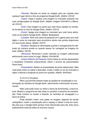 Aulas Práticas de GPS
159
- Recortar: Recorta um ponto ou imagem para ser copiado para
qualquer lugar dentro e fora do programa Google Earth. (Atalho: Ctrl+X)
- Copiar: Copia e duplica uma imagem ou marcador presente nas
suas configurações do Google Earth. (Atalho: Imagem Ctrl+Alt+C e Marca-
dor Ctrl+C)
- Colar: Cola imagem ou ponto que você havia copiado ou recorta-
do de dentro ou fora do Google Earth. (Atalho: Ctrl+V)
- Excluir: Apaga uma imagem ou marcador que você havia adicio-
nado ou do próprio Google Earth. (Atalho: Backspace)
- Localizar: Abre uma caixa de pesquisa em Lugares para que você
digite o nome do marcador para encontrá-lo dentro dos pontos disponíveis
em seus locais salvos. (Atalho: Ctrl+F)
- Atualizar: Atualiza as informações quando o carregamento for efe-
tuado de maneira errada ou quando sequer for carregado as imagens do
local. (Atalho: Ctrl+R)
- Renomear: Renomeia o ponto marcado ou imagem selecionada
adicionando outro nome no lugar. (Atalho: Ctrl+Alt+R)
- Limpar Histórico de Pesquisa: Exclui todos os nomes pesquisados
e resultados mostrados anteriormente. Assim o recurso de autocompletar
ficará limpo.
- Propriedades: Mostra as propriedades do ponto selecionado. Nela
você pode inserir ou editar a descrição, mudar o estilo ou cor do marcador e
saber a latitude e longitude do ponto em questão. (Atalho: Alt+Enter)
190B4.3.2.5.2.3 Visualizar
Menu que permite acessar todas as opções de visualização e cus-
tomização da interface do Google Earth, adicionando e eliminando recursos
visuais.
Nele você pode incluir ou retirar a barra de ferramentas, a barra la-
teral. Mostrar o programa em tela cheia ou escolher o tamanho de visualiza-
ção. Pode mostrar ou ocultar a bússola, os controles de navegação e a
barra de status.
Pode também inserir uma grade na imagem, legenda de escala
cartográfica, mudar a visualização para o espaço e utilizar o local em ques-
tão para que o Google Earth sempre inicie direcionado para ele. Este menu
praticamente cuida de todos os recursos visuais.
 