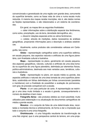 Curso de Cartografia Básica, GPS e ArcGIS
16
convencionado e generalizado de uma região com grande área, comumente
da superfície terrestre, como se fosse vista de cima e numa escala muito
reduzida. A maioria dos mapas recebe inscrições, isto é, são dados nomes
as feições representadas, e são relacionados a um sistema de coordena-
das.
Em geral, os mapas têm as seguintes finalidades:
⇒ obter informações sobre a distribuição espacial dos fenômenos,
como solos, precipitação, uso da terra, densidade demográfica, etc.;
⇒ discernir relações espaciais entre os vários fenômenos;
⇒ coletar, através de medições, dados necessários às análises
geográficas, propiciando informações para a descrição e análises estatísti-
cas.
Atualmente, outros produtos são considerados valiosos em Carto-
grafia, tais como:
Globo - representação cartográfica sobre uma superfície esférica,
em escala pequena, dos aspectos naturais e artificiais de uma figura plane-
tária, com finalidade cultural e ilustrativa.
Mapa - representação no plano, geralmente em escala pequena,
dos aspectos geográficos, naturais, culturais e artificiais de uma área toma-
da na superfície de uma figura planetária, delimitada por elementos físicos,
político-administrativos, destinada aos mais variados usos, temáticos, cultu-
rais e ilustrativos.
Carta - representação no plano, em escala média ou grande, dos
aspectos artificiais e naturais de uma área tomada de uma superfície plane-
tária, subdividida em folhas delimitadas por linhas convencionais (paralelos
e meridianos) com a finalidade de possibilitar a avaliação de pormenores,
com grau de precisão compatível com a escala.
Planta - é um caso particular de carta. A representação se restrin-
ge a uma área muito limitada e a escala é grande, consequentemente o
número de detalhes é bem maior.
Fotografia Aérea - são produtos obtidos ao nível suborbital, muito
utilizados para elaboração e ou atualização de documentos cartográficos de
média a grande escala.
Mosaico - é o conjunto de fotos de uma determinada área, recor-
tadas e montadas técnica e artisticamente, de forma a dar a impressão que
todo o conjunto é uma única fotografia.
Ortofotocarta - é uma fotografia resultante da transformação de
uma foto original, que é uma perspectiva central do terreno, em uma proje-
 