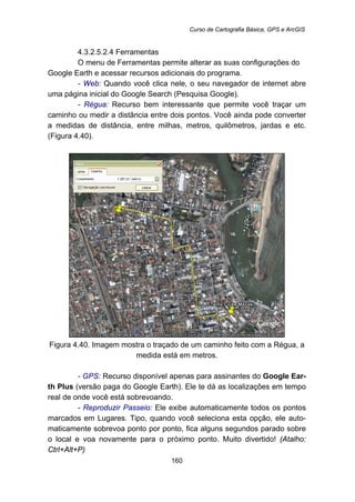 Curso de Cartografia Básica, GPS e ArcGIS
160
191B4.3.2.5.2.4 Ferramentas
O menu de Ferramentas permite alterar as suas configurações do
Google Earth e acessar recursos adicionais do programa.
- Web: Quando você clica nele, o seu navegador de internet abre
uma página inicial do Google Search (Pesquisa Google).
- Régua: Recurso bem interessante que permite você traçar um
caminho ou medir a distância entre dois pontos. Você ainda pode converter
a medidas de distância, entre milhas, metros, quilômetros, jardas e etc.
(Figura 4.40).
Figura 4.40. Imagem mostra o traçado de um caminho feito com a Régua, a
medida está em metros.
- GPS: Recurso disponível apenas para assinantes do Google Ear-
th Plus (versão paga do Google Earth). Ele te dá as localizações em tempo
real de onde você está sobrevoando.
- Reproduzir Passeio: Ele exibe automaticamente todos os pontos
marcados em Lugares. Tipo, quando você seleciona esta opção, ele auto-
maticamente sobrevoa ponto por ponto, fica alguns segundos parado sobre
o local e voa novamente para o próximo ponto. Muito divertido! (Atalho:
Ctrl+Alt+P)
 