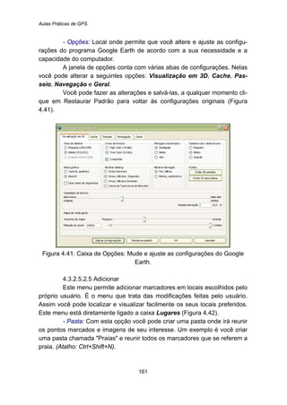 Aulas Práticas de GPS
161
- Opções: Local onde permite que você altere e ajuste as configu-
rações do programa Google Earth de acordo com a sua necessidade e a
capacidade do computador.
A janela de opções conta com várias abas de configurações. Nelas
você pode alterar a seguintes opções: Visualização em 3D, Cache, Pas-
seio, Navegação e Geral.
Você pode fazer as alterações e salvá-las, a qualquer momento cli-
que em Restaurar Padrão para voltar às configurações originais (Figura
4.41).
Figura 4.41. Caixa de Opções: Mude e ajuste as configurações do Google
Earth.
192B4.3.2.5.2.5 Adicionar
Este menu permite adicionar marcadores em locais escolhidos pelo
próprio usuário. É o menu que trata das modificações feitas pelo usuário.
Assim você pode localizar e visualizar facilmente os seus locais preferidos.
Este menu está diretamente ligado a caixa Lugares (Figura 4.42).
- Pasta: Com esta opção você pode criar uma pasta onde irá reunir
os pontos marcados e imagens de seu interesse. Um exemplo é você criar
uma pasta chamada "Praias" e reunir todos os marcadores que se referem a
praia. (Atalho: Ctrl+Shift+N).
 