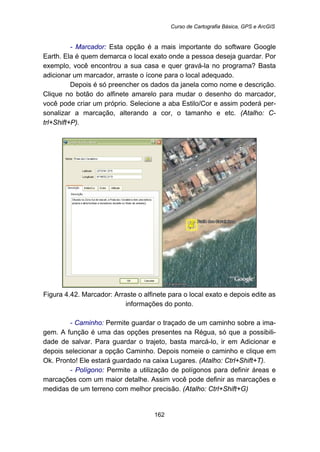 Curso de Cartografia Básica, GPS e ArcGIS
162
- Marcador: Esta opção é a mais importante do software Google
Earth. Ela é quem demarca o local exato onde a pessoa deseja guardar. Por
exemplo, você encontrou a sua casa e quer gravá-la no programa? Basta
adicionar um marcador, arraste o ícone para o local adequado.
Depois é só preencher os dados da janela como nome e descrição.
Clique no botão do alfinete amarelo para mudar o desenho do marcador,
você pode criar um próprio. Selecione a aba Estilo/Cor e assim poderá per-
sonalizar a marcação, alterando a cor, o tamanho e etc. (Atalho: C-
trl+Shift+P).
Figura 4.42. Marcador: Arraste o alfinete para o local exato e depois edite as
informações do ponto.
- Caminho: Permite guardar o traçado de um caminho sobre a ima-
gem. A função é uma das opções presentes na Régua, só que a possibili-
dade de salvar. Para guardar o trajeto, basta marcá-lo, ir em Adicionar e
depois selecionar a opção Caminho. Depois nomeie o caminho e clique em
Ok. Pronto! Ele estará guardado na caixa Lugares. (Atalho: Ctrl+Shift+T).
- Polígono: Permite a utilização de polígonos para definir áreas e
marcações com um maior detalhe. Assim você pode definir as marcações e
medidas de um terreno com melhor precisão. (Atalho: Ctrl+Shift+G)
 
