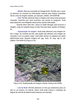 Aulas Práticas de GPS
163
- Modelo: Recurso avançado do Google Earth. Permite que o usuá-
rio adicione um conjunto de informações vetoriais para realizar produções
3D em cima da imagem exibida, por exemplo. (Atalho: Ctrl+Shift+M)
- Foto: Permite adicionar fotos e imagens dos locais onde possuem
marcador. Suponha que você encontrou sua escola no programa. Você
pode adicionar uma fotografia desse ponto usando esta opção.
Quando ativar este item, clique no botão Navegar para procurar a
imagem. Logo em seguida clique na aba Foto para fazer ajustes na fotogra-
fia.
- Superposição de Imagem: Você pode adicionar uma imagem so-
bre o mapa. Ao contrário da foto, esta opção não adiciona uma imagem ao
marcador e sim no próprio mapa. Você pode colocar um logotipo seu sobre
determinado local. Suporta imagens em .jpg, .bmp, .tif, .png, .tga ou .gif.
(Atalho: Ctrl+Shift+O) (Figura 4.43).
Figura 4.43. Superposição de imagens orbitais, Campus da UFSM.
- Link de Rede: Permite adicionar um link que redirecione para um
site ou um arquivo na internet. Assim você pode colocar o endereço da
página de internet de determinada empresa, por exemplo.
 