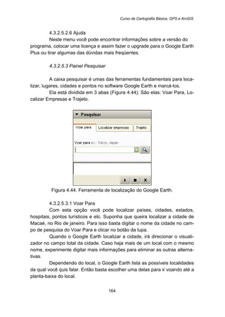 Curso de Cartografia Básica, GPS e ArcGIS
164
193B4.3.2.5.2.6 Ajuda
Neste menu você pode encontrar informações sobre a versão do
programa, colocar uma licença e assim fazer o upgrade para o Google Earth
Plus ou tirar algumas das dúvidas mais freqüentes.
169B4.3.2.5.3 Painel Pesquisar
A caixa pesquisar é umas das ferramentas fundamentais para loca-
lizar, lugares, cidades e pontos no software Google Earth e marcá-los.
Ela está dividida em 3 abas (Figura 4.44). São elas: Voar Para, Lo-
calizar Empresas e Trajeto.
Figura 4.44. Ferramenta de localização do Google Earth.
194B4.3.2.5.3.1 Voar Para
Com esta opção você pode localizar países, cidades, estados,
hospitais, pontos turísticos e etc. Suponha que queira localizar a cidade de
Macaé, no Rio de janeiro. Para isso basta digitar o nome da cidade no cam-
po de pesquisa do Voar Para e clicar no botão da lupa.
Quando o Google Earth localizar a cidade, irá direcionar o visuali-
zador no campo total da cidade. Caso haja mais de um local com o mesmo
nome, experimente digitar mais informações para eliminar as outras alterna-
tivas.
Dependendo do local, o Google Earth lista as possíveis localidades
da qual você quis falar. Então basta escolher uma delas para ir voando até a
planta-baixa do local.
 