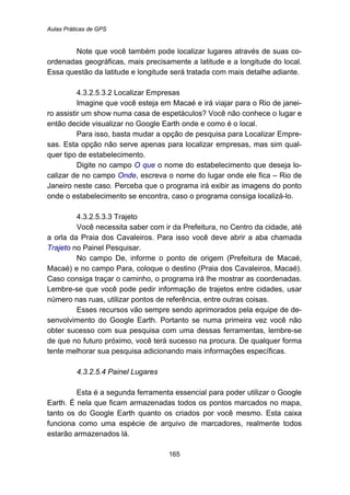Aulas Práticas de GPS
165
Note que você também pode localizar lugares através de suas co-
ordenadas geográficas, mais precisamente a latitude e a longitude do local.
Essa questão da latitude e longitude será tratada com mais detalhe adiante.
195B4.3.2.5.3.2 Localizar Empresas
Imagine que você esteja em Macaé e irá viajar para o Rio de janei-
ro assistir um show numa casa de espetáculos? Você não conhece o lugar e
então decide visualizar no Google Earth onde e como é o local.
Para isso, basta mudar a opção de pesquisa para Localizar Empre-
sas. Esta opção não serve apenas para localizar empresas, mas sim qual-
quer tipo de estabelecimento.
Digite no campo O que o nome do estabelecimento que deseja lo-
calizar de no campo Onde, escreva o nome do lugar onde ele fica – Rio de
Janeiro neste caso. Perceba que o programa irá exibir as imagens do ponto
onde o estabelecimento se encontra, caso o programa consiga localizá-lo.
196B4.3.2.5.3.3 Trajeto
Você necessita saber com ir da Prefeitura, no Centro da cidade, até
a orla da Praia dos Cavaleiros. Para isso você deve abrir a aba chamada
Trajeto no Painel Pesquisar.
No campo De, informe o ponto de origem (Prefeitura de Macaé,
Macaé) e no campo Para, coloque o destino (Praia dos Cavaleiros, Macaé).
Caso consiga traçar o caminho, o programa irá lhe mostrar as coordenadas.
Lembre-se que você pode pedir informação de trajetos entre cidades, usar
número nas ruas, utilizar pontos de referência, entre outras coisas.
Esses recursos vão sempre sendo aprimorados pela equipe de de-
senvolvimento do Google Earth. Portanto se numa primeira vez você não
obter sucesso com sua pesquisa com uma dessas ferramentas, lembre-se
de que no futuro próximo, você terá sucesso na procura. De qualquer forma
tente melhorar sua pesquisa adicionando mais informações específicas.
170B4.3.2.5.4 Painel Lugares
Esta é a segunda ferramenta essencial para poder utilizar o Google
Earth. É nela que ficam armazenadas todos os pontos marcados no mapa,
tanto os do Google Earth quanto os criados por você mesmo. Esta caixa
funciona como uma espécie de arquivo de marcadores, realmente todos
estarão armazenados lá.
 